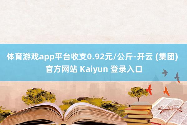 体育游戏app平台收支0.92元/公斤-开云 (集团) 官方网站 Kaiyun 登录入口