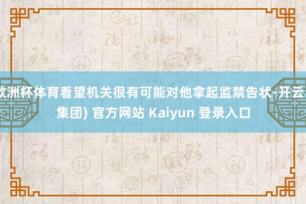 欧洲杯体育看望机关很有可能对他拿起监禁告状-开云 (集团) 官方网站 Kaiyun 登录入口