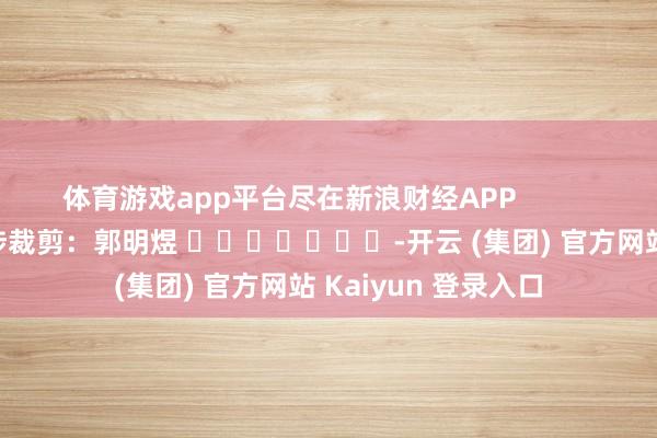 体育游戏app平台尽在新浪财经APP            						牵涉裁剪：郭明煜 							-开云 (集团) 官方网站 Kaiyun 登录入口