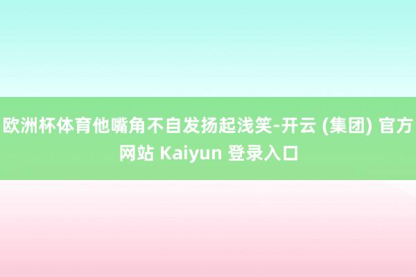 欧洲杯体育他嘴角不自发扬起浅笑-开云 (集团) 官方网站 Kaiyun 登录入口