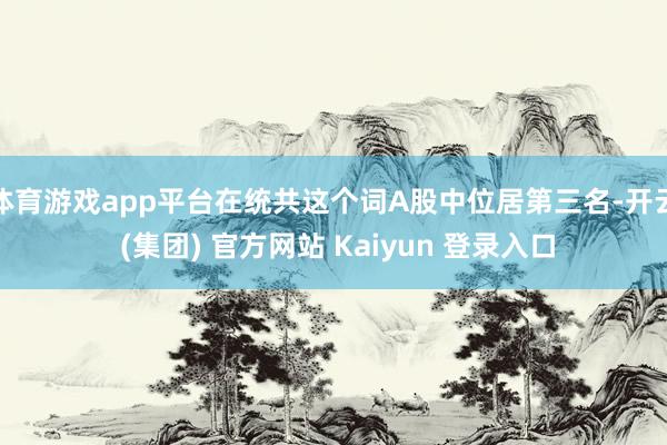 体育游戏app平台在统共这个词A股中位居第三名-开云 (集团) 官方网站 Kaiyun 登录入口