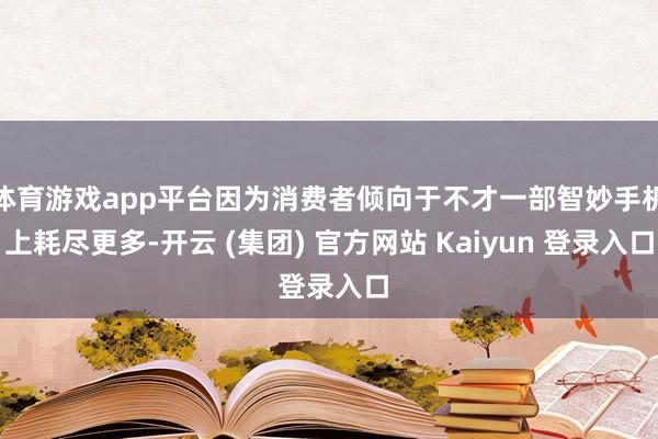 体育游戏app平台因为消费者倾向于不才一部智妙手机上耗尽更多-开云 (集团) 官方网站 Kaiyun 登录入口