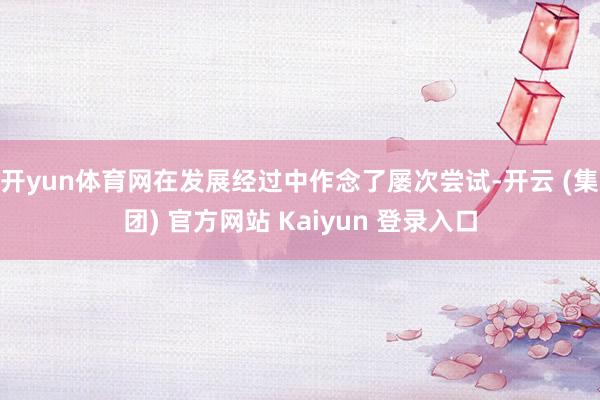 开yun体育网在发展经过中作念了屡次尝试-开云 (集团) 官方网站 Kaiyun 登录入口