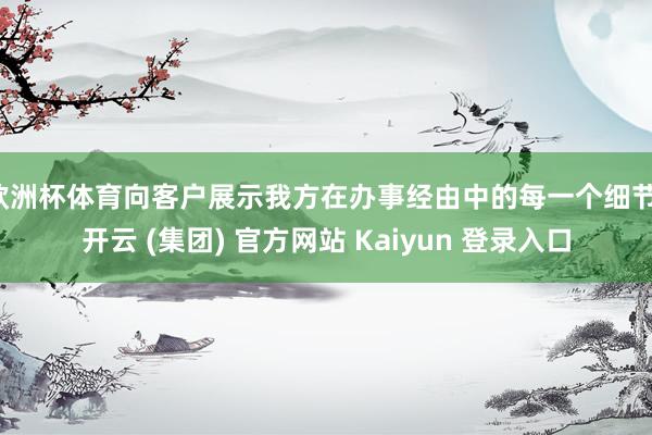 欧洲杯体育向客户展示我方在办事经由中的每一个细节-开云 (集团) 官方网站 Kaiyun 登录入口