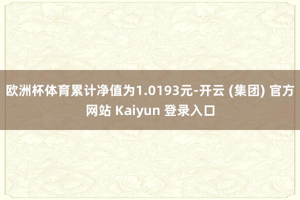 欧洲杯体育累计净值为1.0193元-开云 (集团) 官方网站 Kaiyun 登录入口