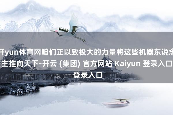 开yun体育网咱们正以致极大的力量将这些机器东说念主推向天下-开云 (集团) 官方网站 Kaiyun 登录入口