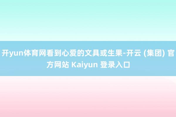 开yun体育网看到心爱的文具或生果-开云 (集团) 官方网站 Kaiyun 登录入口