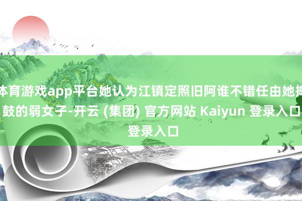 体育游戏app平台她认为江镇定照旧阿谁不错任由她捣鼓的弱女子-开云 (集团) 官方网站 Kaiyun 登录入口