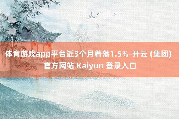 体育游戏app平台近3个月着落1.5%-开云 (集团) 官方网站 Kaiyun 登录入口