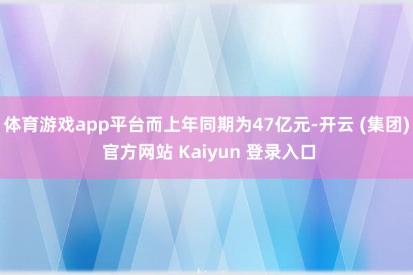 体育游戏app平台而上年同期为47亿元-开云 (集团) 官方网站 Kaiyun 登录入口
