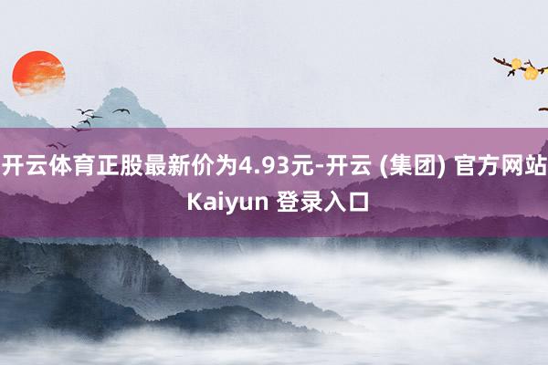 开云体育正股最新价为4.93元-开云 (集团) 官方网站 Kaiyun 登录入口