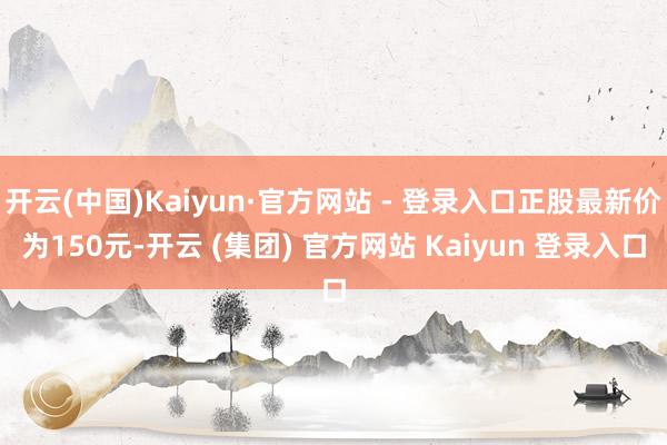 开云(中国)Kaiyun·官方网站 - 登录入口正股最新价为150元-开云 (集团) 官方网站 Kaiyun 登录入口