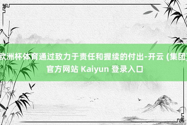 欧洲杯体育通过致力于责任和握续的付出-开云 (集团) 官方网站 Kaiyun 登录入口