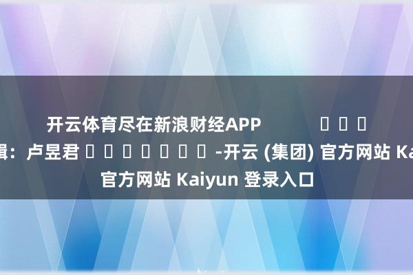 开云体育尽在新浪财经APP            						职守剪辑：卢昱君 							-开云 (集团) 官方网站 Kaiyun 登录入口