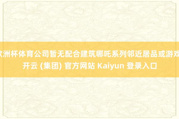 欧洲杯体育公司暂无配合建筑哪吒系列邻近居品或游戏-开云 (集团) 官方网站 Kaiyun 登录入口