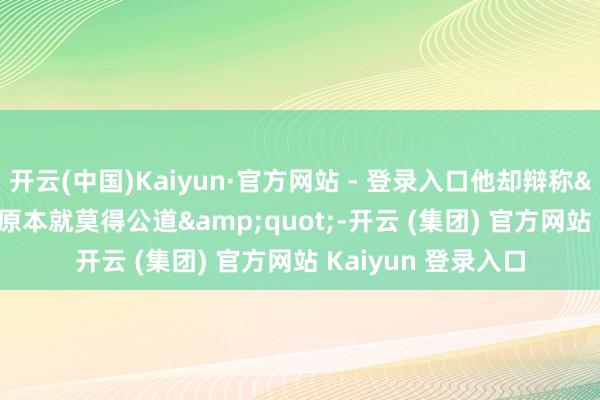 开云(中国)Kaiyun·官方网站 - 登录入口他却辩称"职场原本就莫得公道"-开云 (集团) 官方网站 Kaiyun 登录入口