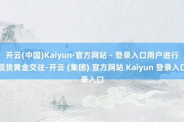 开云(中国)Kaiyun·官方网站 - 登录入口用户进行现货黄金交往-开云 (集团) 官方网站 Kaiyun 登录入口