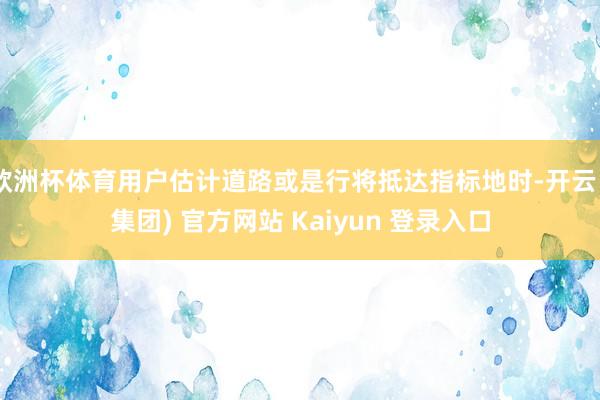 欧洲杯体育用户估计道路或是行将抵达指标地时-开云 (集团) 官方网站 Kaiyun 登录入口