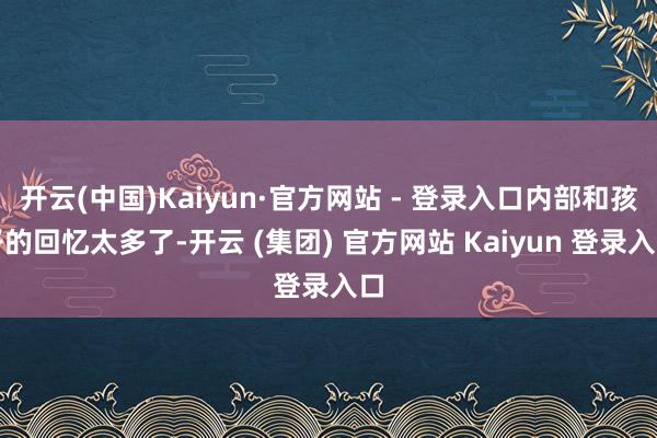 开云(中国)Kaiyun·官方网站 - 登录入口内部和孩子的回忆太多了-开云 (集团) 官方网站 Kaiyun 登录入口