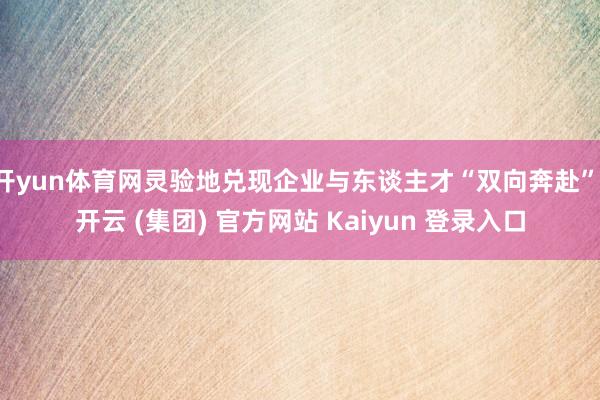 开yun体育网灵验地兑现企业与东谈主才“双向奔赴”-开云 (集团) 官方网站 Kaiyun 登录入口