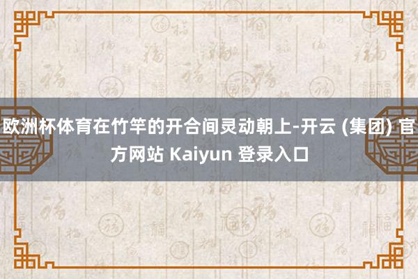 欧洲杯体育在竹竿的开合间灵动朝上-开云 (集团) 官方网站 Kaiyun 登录入口