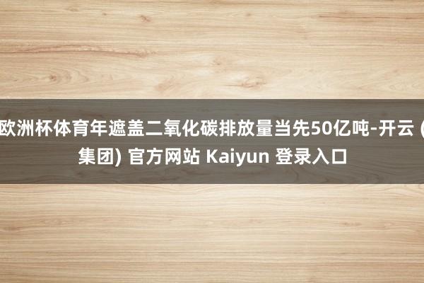 欧洲杯体育年遮盖二氧化碳排放量当先50亿吨-开云 (集团) 官方网站 Kaiyun 登录入口
