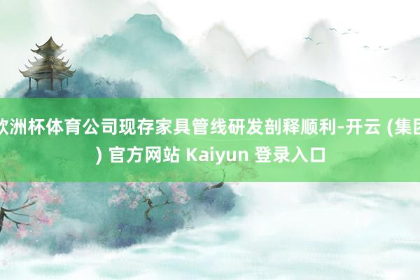 欧洲杯体育公司现存家具管线研发剖释顺利-开云 (集团) 官方网站 Kaiyun 登录入口
