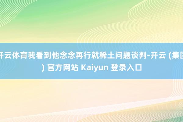 开云体育我看到他念念再行就稀土问题谈判-开云 (集团) 官方网站 Kaiyun 登录入口