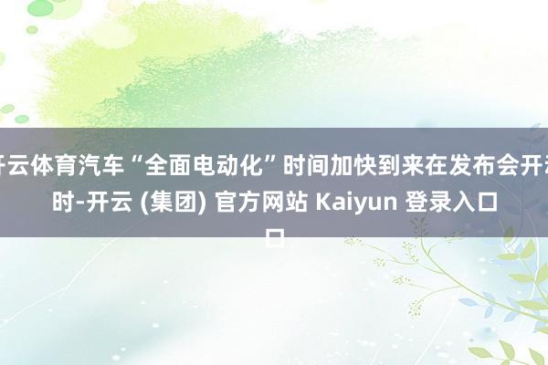 开云体育汽车“全面电动化”时间加快到来在发布会开动时-开云 (集团) 官方网站 Kaiyun 登录入口