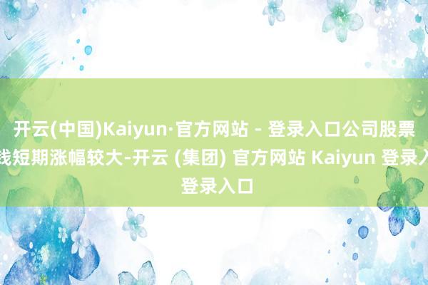 开云(中国)Kaiyun·官方网站 - 登录入口公司股票价钱短期涨幅较大-开云 (集团) 官方网站 Kaiyun 登录入口