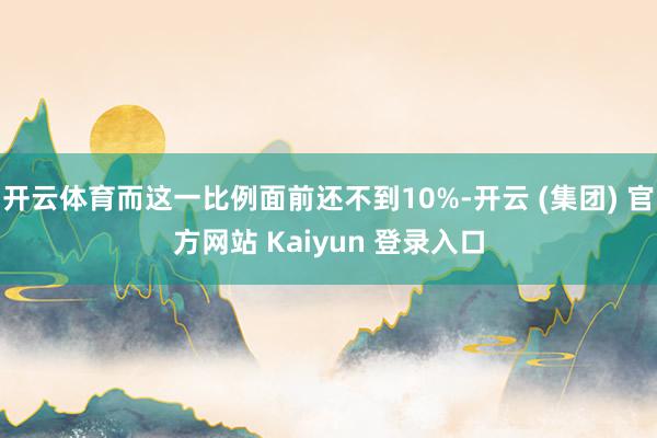 开云体育而这一比例面前还不到10%-开云 (集团) 官方网站 Kaiyun 登录入口