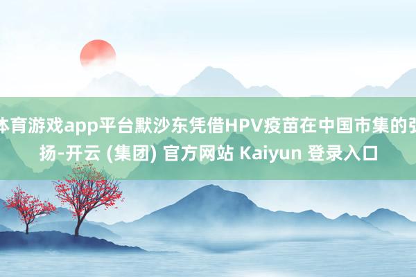体育游戏app平台默沙东凭借HPV疫苗在中国市集的弘扬-开云 (集团) 官方网站 Kaiyun 登录入口