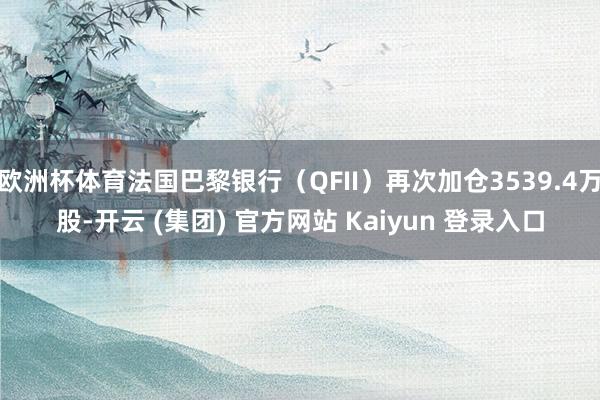 欧洲杯体育法国巴黎银行（QFII）再次加仓3539.4万股-开云 (集团) 官方网站 Kaiyun 登录入口