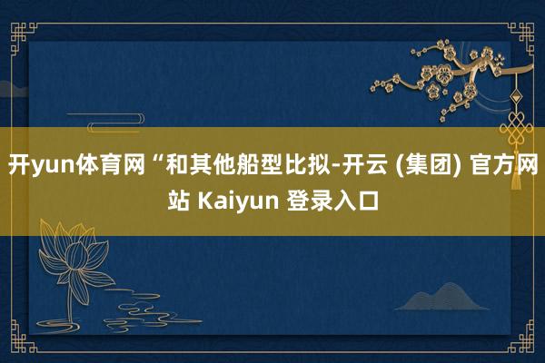 开yun体育网　　“和其他船型比拟-开云 (集团) 官方网站 Kaiyun 登录入口
