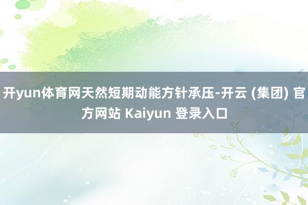 开yun体育网天然短期动能方针承压-开云 (集团) 官方网站 Kaiyun 登录入口
