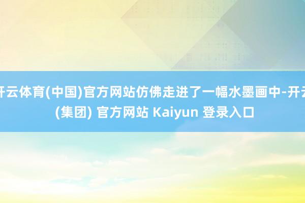 开云体育(中国)官方网站仿佛走进了一幅水墨画中-开云 (集团) 官方网站 Kaiyun 登录入口