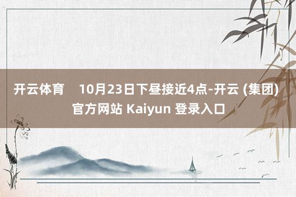 开云体育    10月23日下昼接近4点-开云 (集团) 官方网站 Kaiyun 登录入口