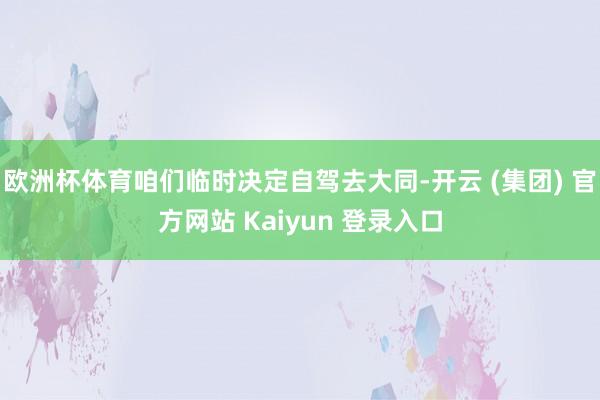欧洲杯体育咱们临时决定自驾去大同-开云 (集团) 官方网站 Kaiyun 登录入口