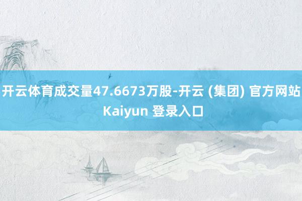 开云体育成交量47.6673万股-开云 (集团) 官方网站 Kaiyun 登录入口