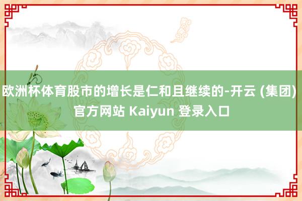 欧洲杯体育股市的增长是仁和且继续的-开云 (集团) 官方网站 Kaiyun 登录入口