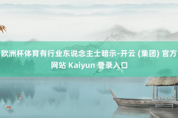 欧洲杯体育有行业东说念主士暗示-开云 (集团) 官方网站 Kaiyun 登录入口