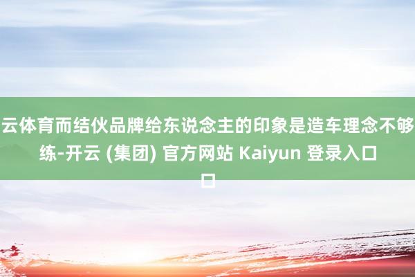 开云体育而结伙品牌给东说念主的印象是造车理念不够熟练-开云 (集团) 官方网站 Kaiyun 登录入口