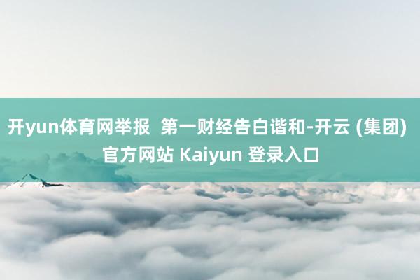 开yun体育网举报  第一财经告白谐和-开云 (集团) 官方网站 Kaiyun 登录入口