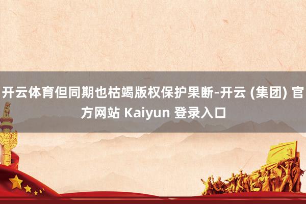 开云体育但同期也枯竭版权保护果断-开云 (集团) 官方网站 Kaiyun 登录入口
