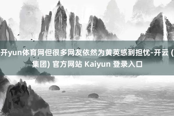 开yun体育网但很多网友依然为黄英感到担忧-开云 (集团) 官方网站 Kaiyun 登录入口