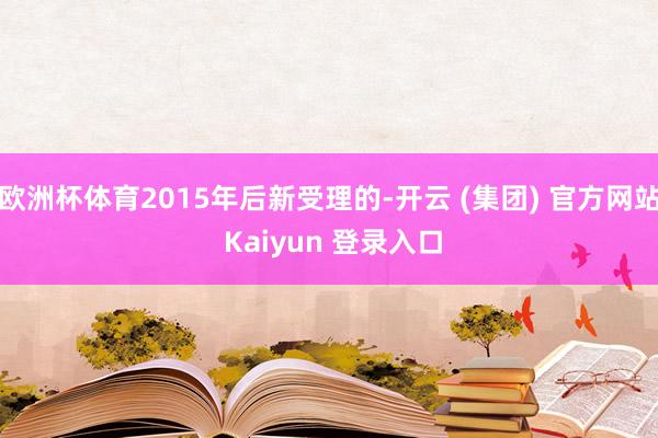 欧洲杯体育2015年后新受理的-开云 (集团) 官方网站 Kaiyun 登录入口