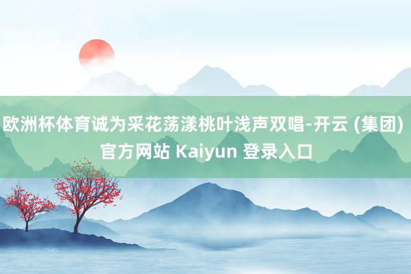 欧洲杯体育诚为采花荡漾桃叶浅声双唱-开云 (集团) 官方网站 Kaiyun 登录入口
