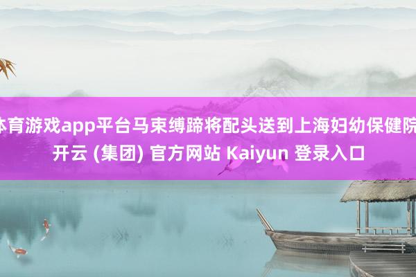 体育游戏app平台马束缚蹄将配头送到上海妇幼保健院-开云 (集团) 官方网站 Kaiyun 登录入口