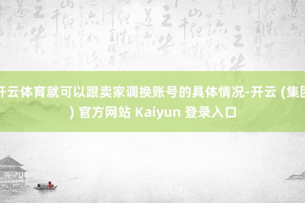 开云体育就可以跟卖家调换账号的具体情况-开云 (集团) 官方网站 Kaiyun 登录入口