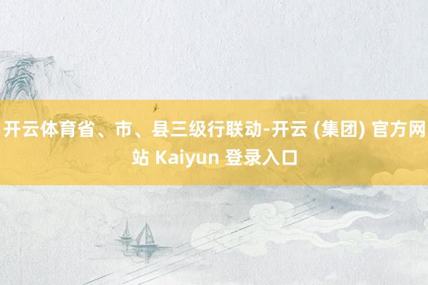 开云体育省、市、县三级行联动-开云 (集团) 官方网站 Kaiyun 登录入口